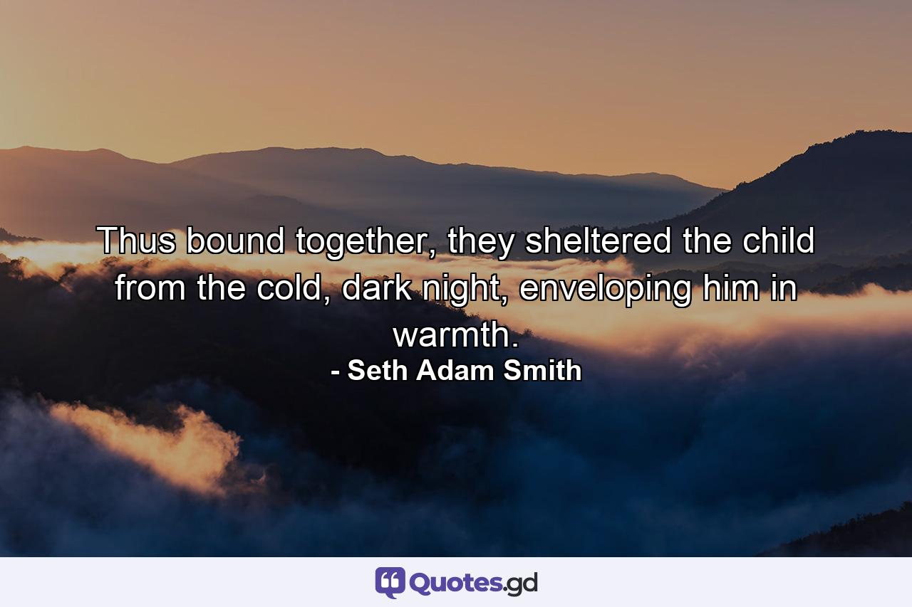 Thus bound together, they sheltered the child from the cold, dark night, enveloping him in warmth. - Quote by Seth Adam Smith