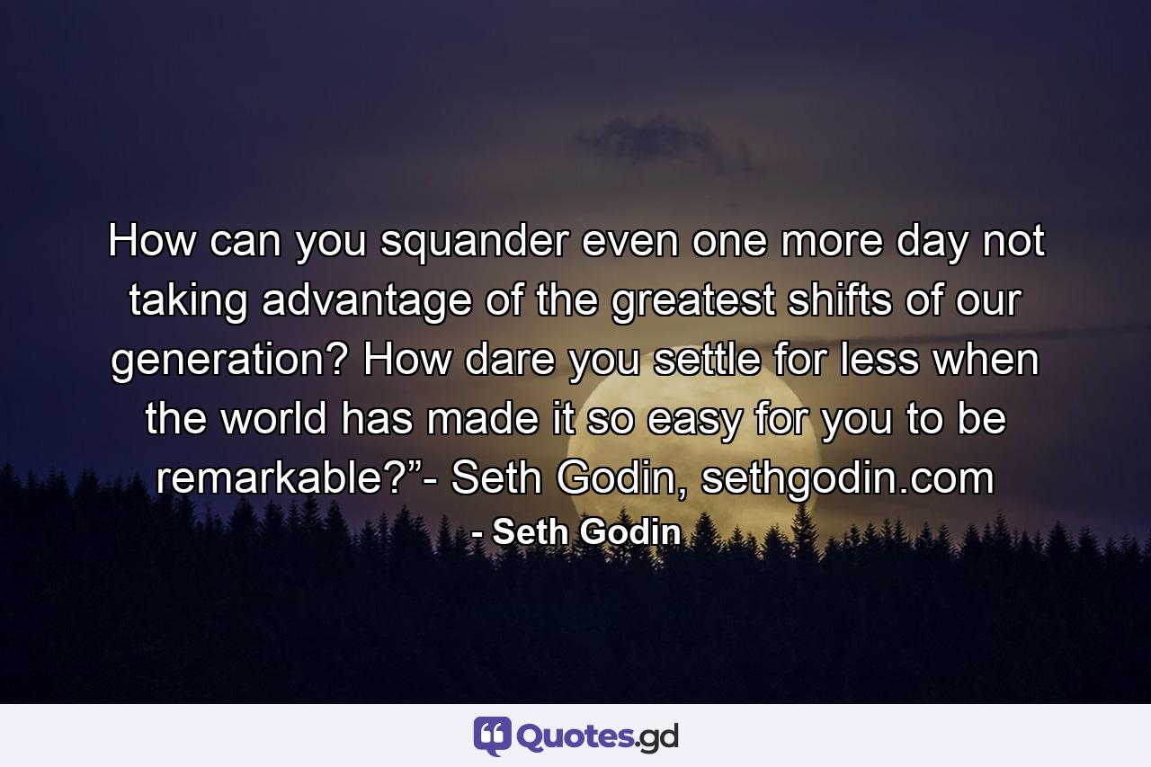 How can you squander even one more day not taking advantage of the greatest shifts of our generation? How dare you settle for less when the world has made it so easy for you to be remarkable?”- Seth Godin, sethgodin.com - Quote by Seth Godin