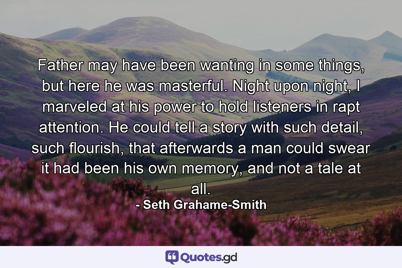 Father may have been wanting in some things, but here he was masterful. Night upon night, I marveled at his power to hold listeners in rapt attention. He could tell a story with such detail, such flourish, that afterwards a man could swear it had been his own memory, and not a tale at all. - Quote by Seth Grahame-Smith