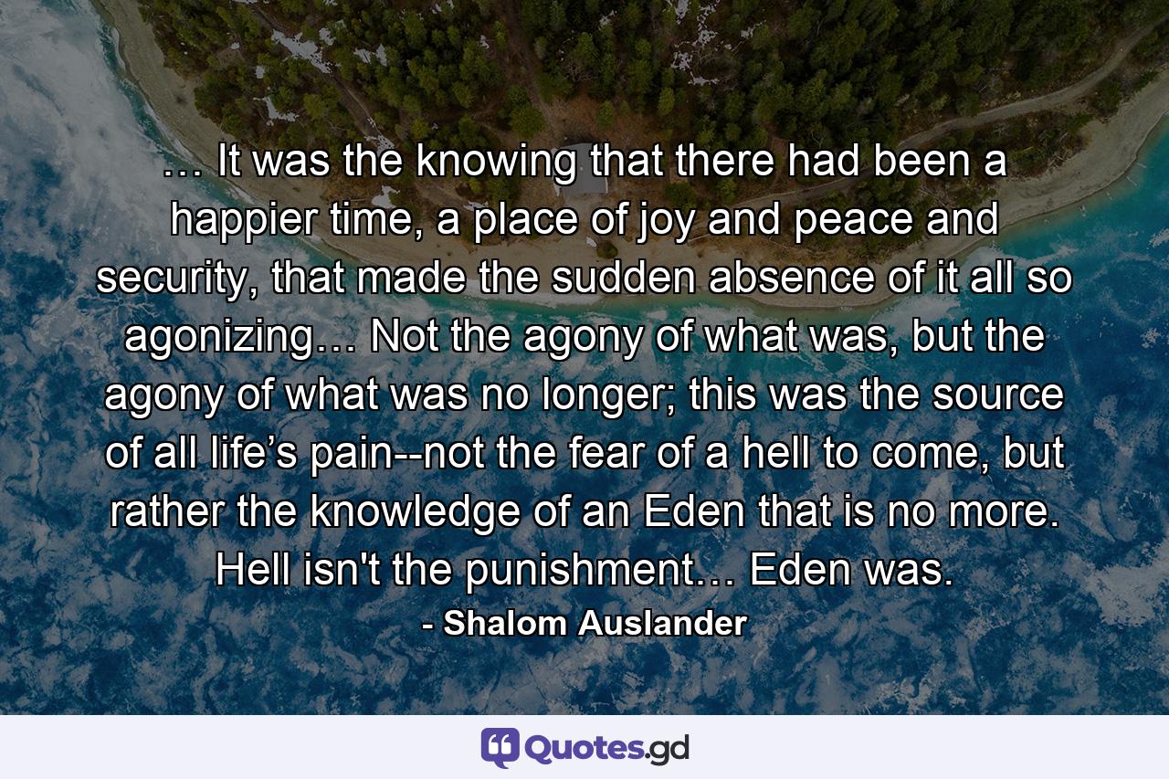 … It was the knowing that there had been a happier time, a place of joy and peace and security, that made the sudden absence of it all so agonizing… Not the agony of what was, but the agony of what was no longer; this was the source of all life’s pain--not the fear of a hell to come, but rather the knowledge of an Eden that is no more. Hell isn't the punishment… Eden was. - Quote by Shalom Auslander