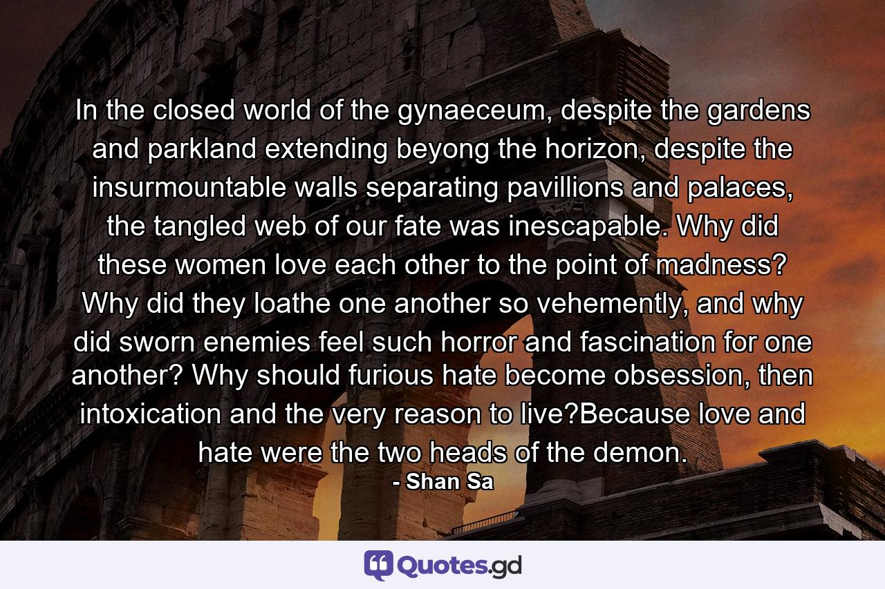 In the closed world of the gynaeceum, despite the gardens and parkland extending beyong the horizon, despite the insurmountable walls separating pavillions and palaces, the tangled web of our fate was inescapable. Why did these women love each other to the point of madness? Why did they loathe one another so vehemently, and why did sworn enemies feel such horror and fascination for one another? Why should furious hate become obsession, then intoxication and the very reason to live?Because love and hate were the two heads of the demon. - Quote by Shan Sa