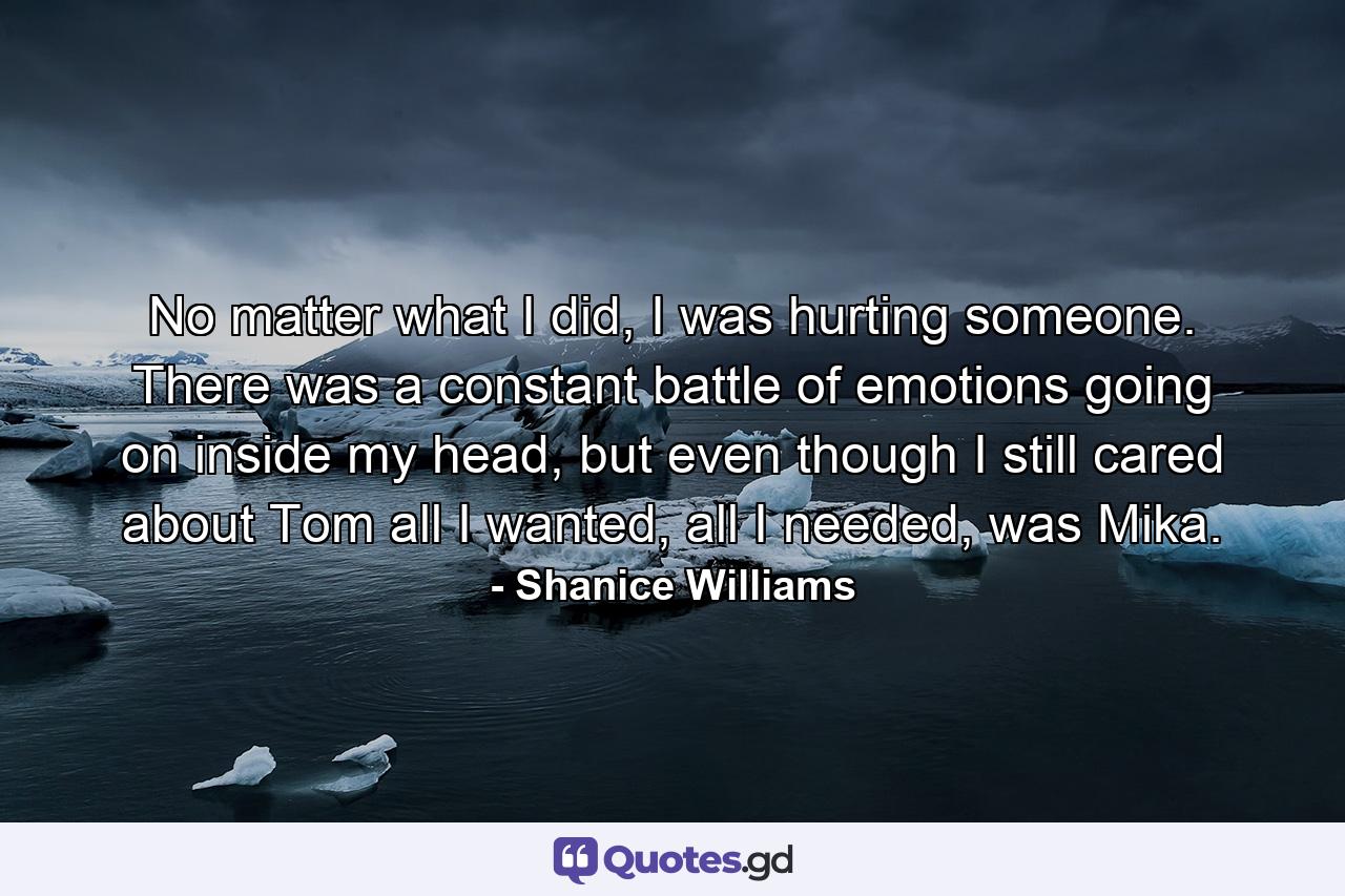 No matter what I did, I was hurting someone. There was a constant battle of emotions going on inside my head, but even though I still cared about Tom all I wanted, all I needed, was Mika. - Quote by Shanice Williams