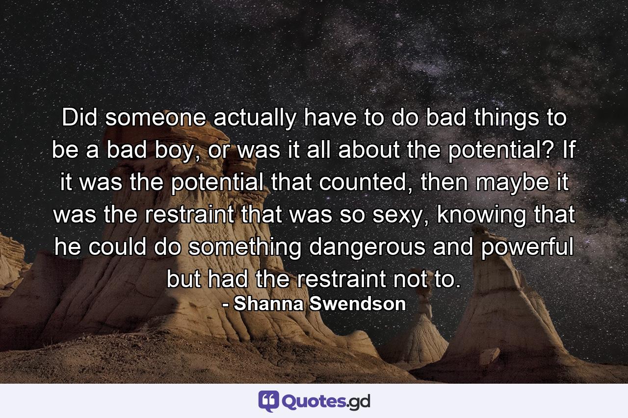 Did someone actually have to do bad things to be a bad boy, or was it all about the potential? If it was the potential that counted, then maybe it was the restraint that was so sexy, knowing that he could do something dangerous and powerful but had the restraint not to. - Quote by Shanna Swendson