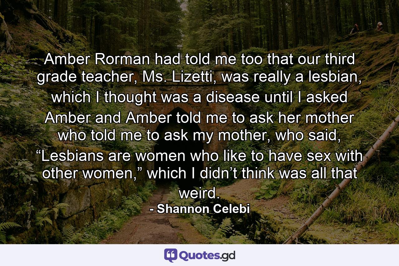 Amber Rorman had told me too that our third grade teacher, Ms. Lizetti, was really a lesbian, which I thought was a disease until I asked Amber and Amber told me to ask her mother who told me to ask my mother, who said, “Lesbians are women who like to have sex with other women,” which I didn’t think was all that weird. - Quote by Shannon Celebi