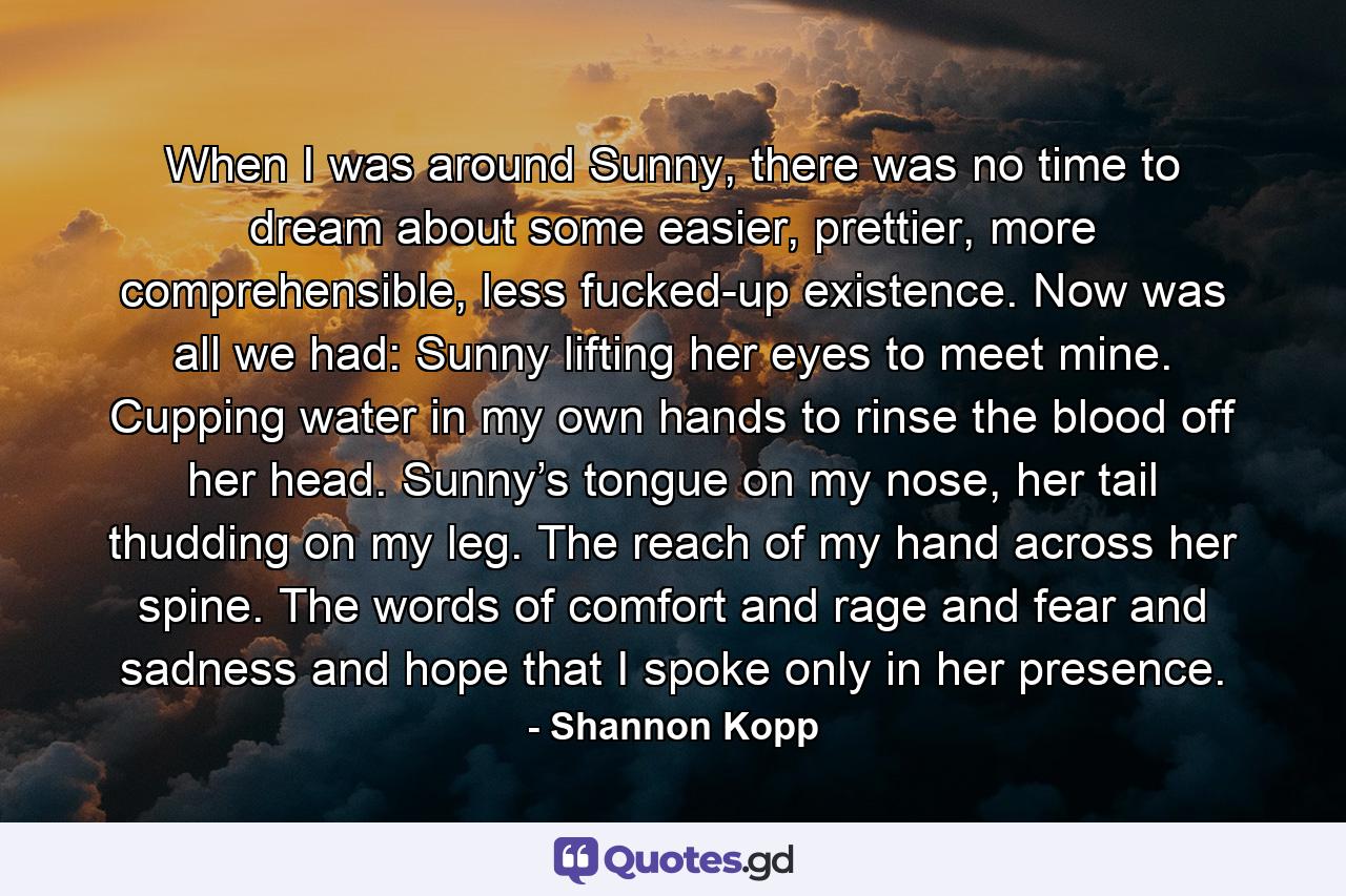 When I was around Sunny, there was no time to dream about some easier, prettier, more comprehensible, less fucked-up existence. Now was all we had: Sunny lifting her eyes to meet mine. Cupping water in my own hands to rinse the blood off her head. Sunny’s tongue on my nose, her tail thudding on my leg. The reach of my hand across her spine. The words of comfort and rage and fear and sadness and hope that I spoke only in her presence. - Quote by Shannon Kopp