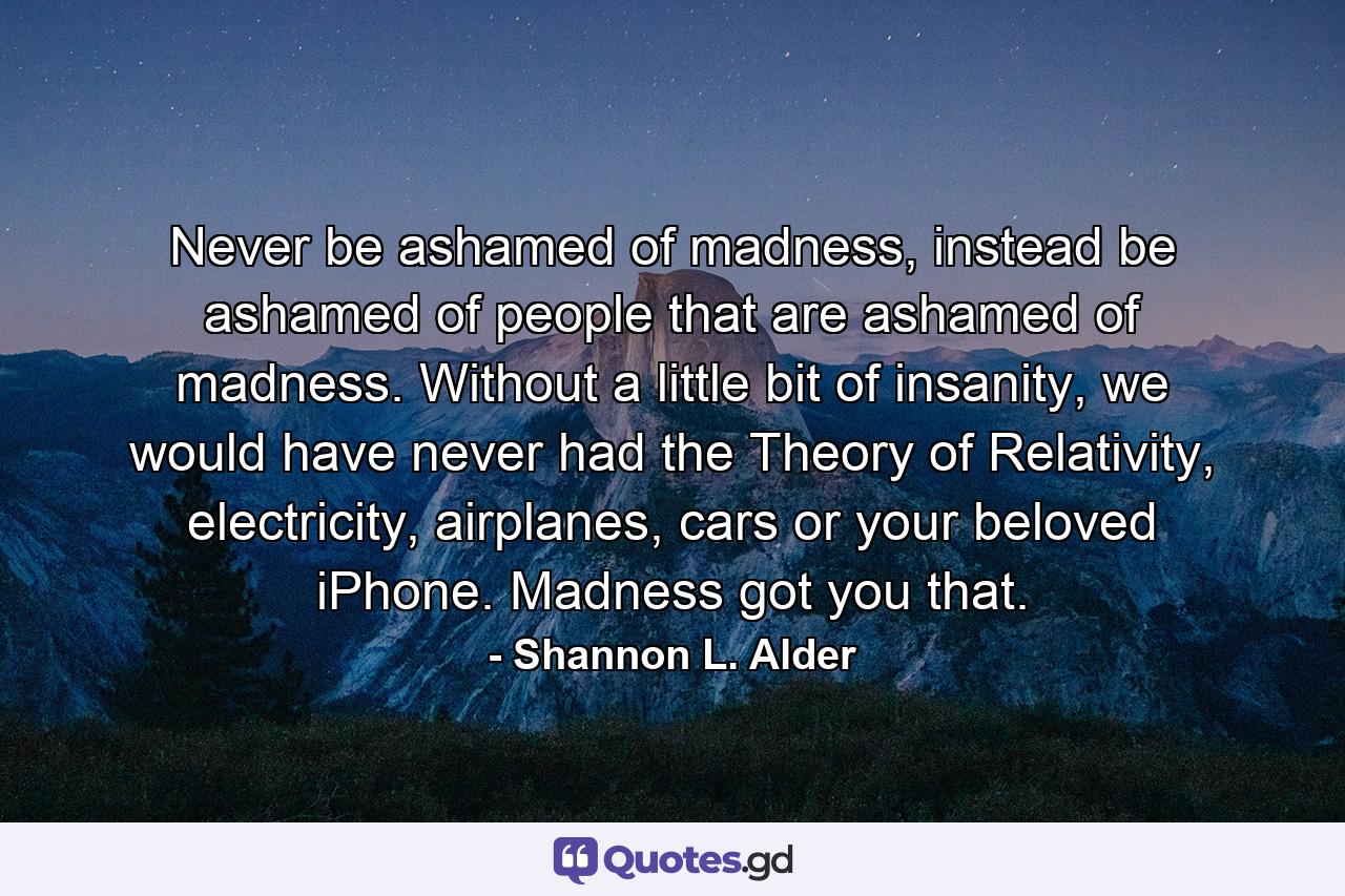 Never be ashamed of madness, instead be ashamed of people that are ashamed of madness. Without a little bit of insanity, we would have never had the Theory of Relativity, electricity, airplanes, cars or your beloved iPhone. Madness got you that. - Quote by Shannon L. Alder