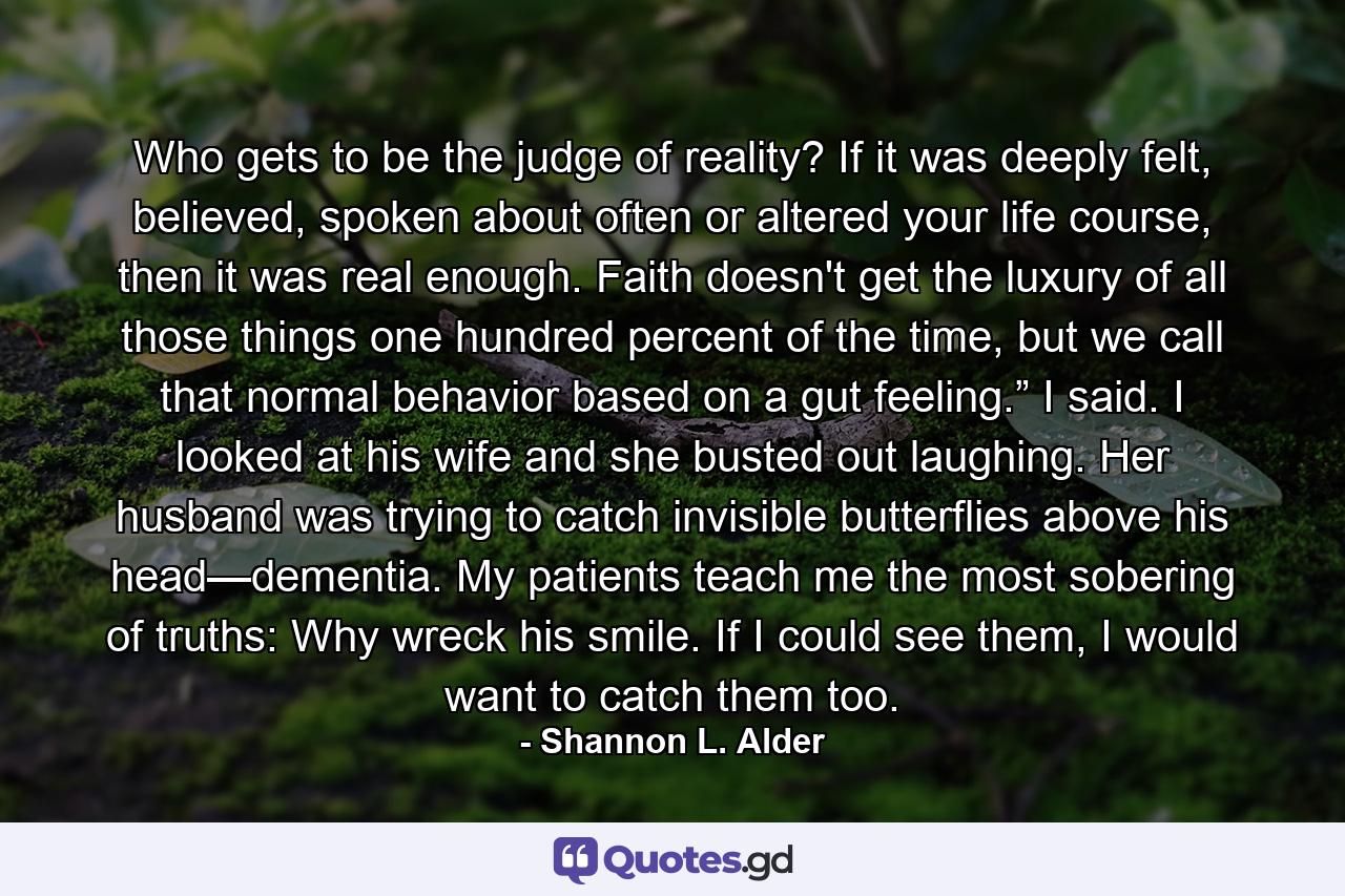 Who gets to be the judge of reality? If it was deeply felt, believed, spoken about often or altered your life course, then it was real enough. Faith doesn't get the luxury of all those things one hundred percent of the time, but we call that normal behavior based on a gut feeling.” I said. I looked at his wife and she busted out laughing. Her husband was trying to catch invisible butterflies above his head—dementia. My patients teach me the most sobering of truths: Why wreck his smile. If I could see them, I would want to catch them too. - Quote by Shannon L. Alder