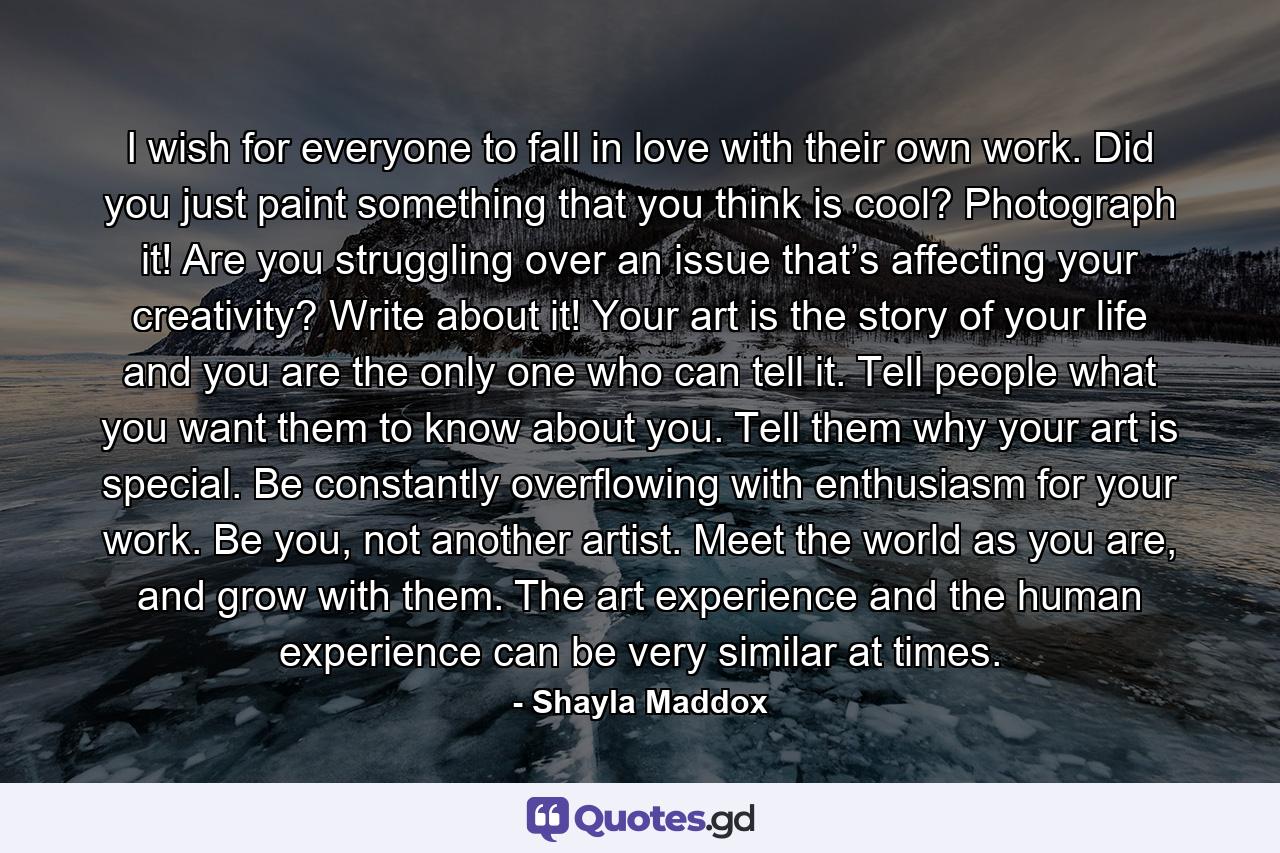 I wish for everyone to fall in love with their own work. Did you just paint something that you think is cool? Photograph it! Are you struggling over an issue that’s affecting your creativity? Write about it! Your art is the story of your life and you are the only one who can tell it. Tell people what you want them to know about you. Tell them why your art is special. Be constantly overflowing with enthusiasm for your work. Be you, not another artist. Meet the world as you are, and grow with them. The art experience and the human experience can be very similar at times. - Quote by Shayla Maddox
