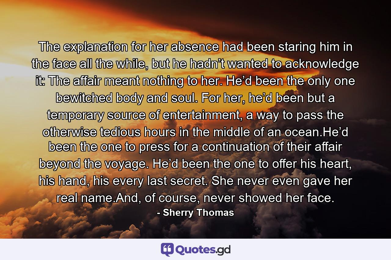 The explanation for her absence had been staring him in the face all the while, but he hadn’t wanted to acknowledge it: The affair meant nothing to her. He’d been the only one bewitched body and soul. For her, he’d been but a temporary source of entertainment, a way to pass the otherwise tedious hours in the middle of an ocean.He’d been the one to press for a continuation of their affair beyond the voyage. He’d been the one to offer his heart, his hand, his every last secret. She never even gave her real name.And, of course, never showed her face. - Quote by Sherry Thomas