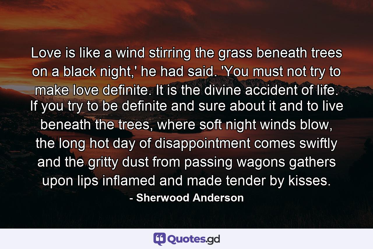 Love is like a wind stirring the grass beneath trees on a black night,' he had said. 'You must not try to make love definite. It is the divine accident of life. If you try to be definite and sure about it and to live beneath the trees, where soft night winds blow, the long hot day of disappointment comes swiftly and the gritty dust from passing wagons gathers upon lips inflamed and made tender by kisses. - Quote by Sherwood Anderson