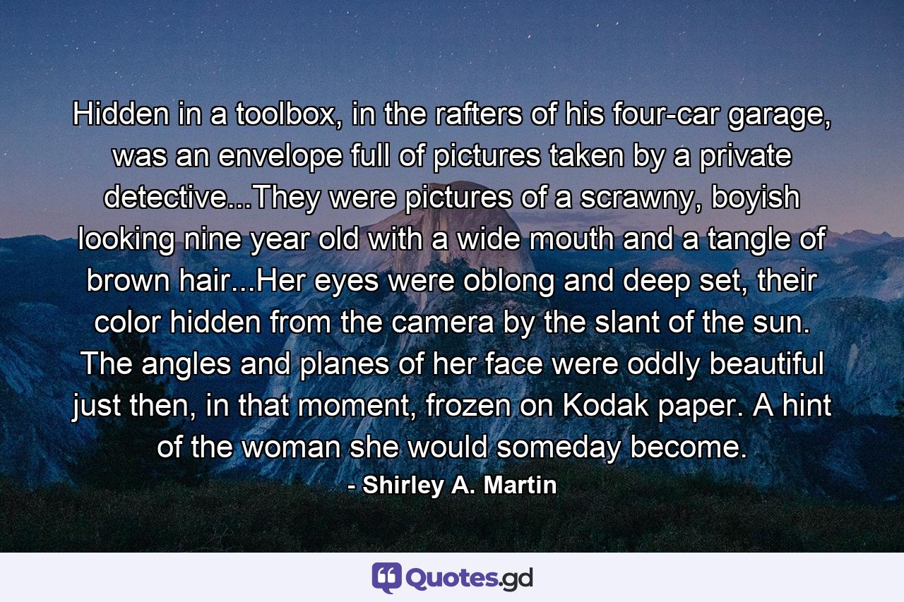 Hidden in a toolbox, in the rafters of his four-car garage, was an envelope full of pictures taken by a private detective...They were pictures of a scrawny, boyish looking nine year old with a wide mouth and a tangle of brown hair...Her eyes were oblong and deep set, their color hidden from the camera by the slant of the sun. The angles and planes of her face were oddly beautiful just then, in that moment, frozen on Kodak paper. A hint of the woman she would someday become. - Quote by Shirley A. Martin