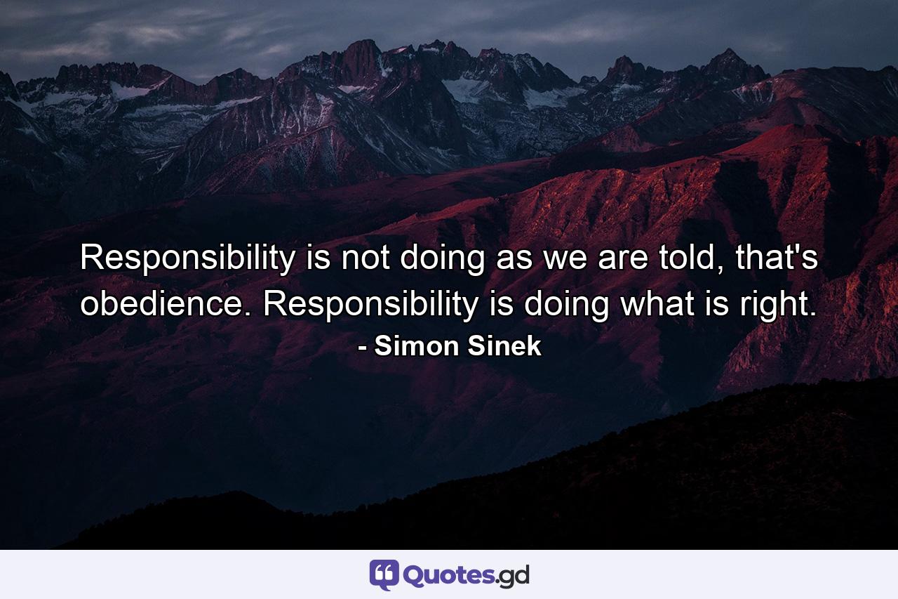 Responsibility is not doing as we are told, that's obedience. Responsibility is doing what is right. - Quote by Simon Sinek