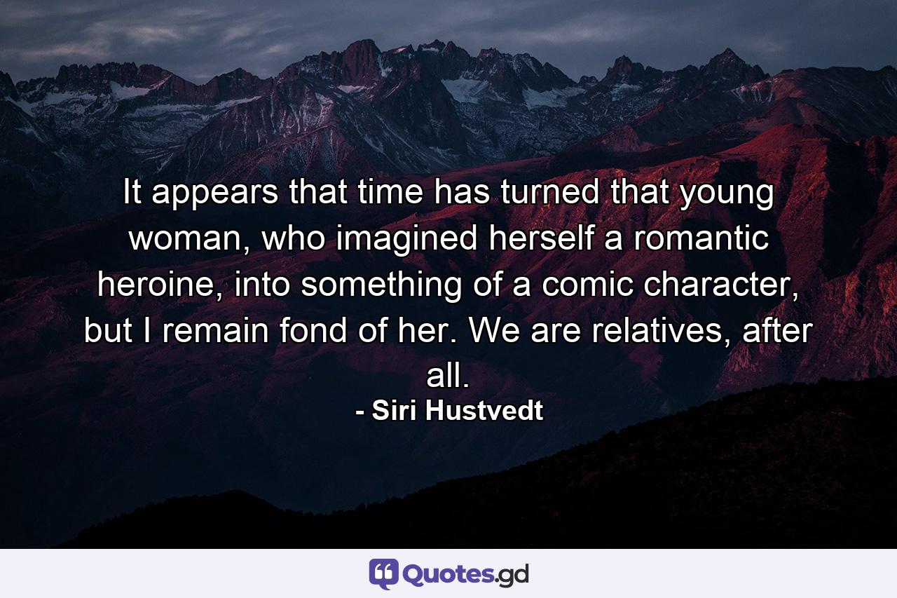 It appears that time has turned that young woman, who imagined herself a romantic heroine, into something of a comic character, but I remain fond of her. We are relatives, after all. - Quote by Siri Hustvedt