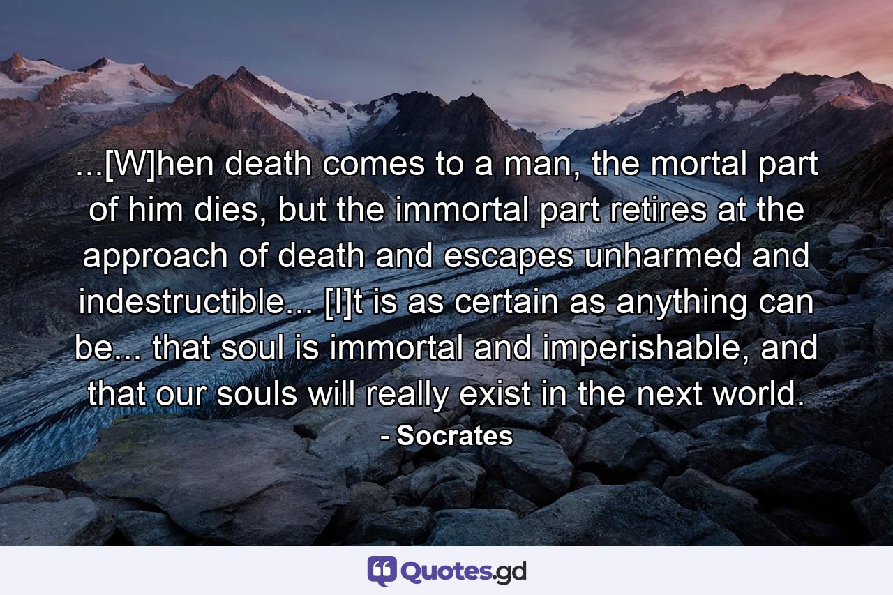 ...[W]hen death comes to a man, the mortal part of him dies, but the immortal part retires at the approach of death and escapes unharmed and indestructible... [I]t is as certain as anything can be... that soul is immortal and imperishable, and that our souls will really exist in the next world. - Quote by Socrates