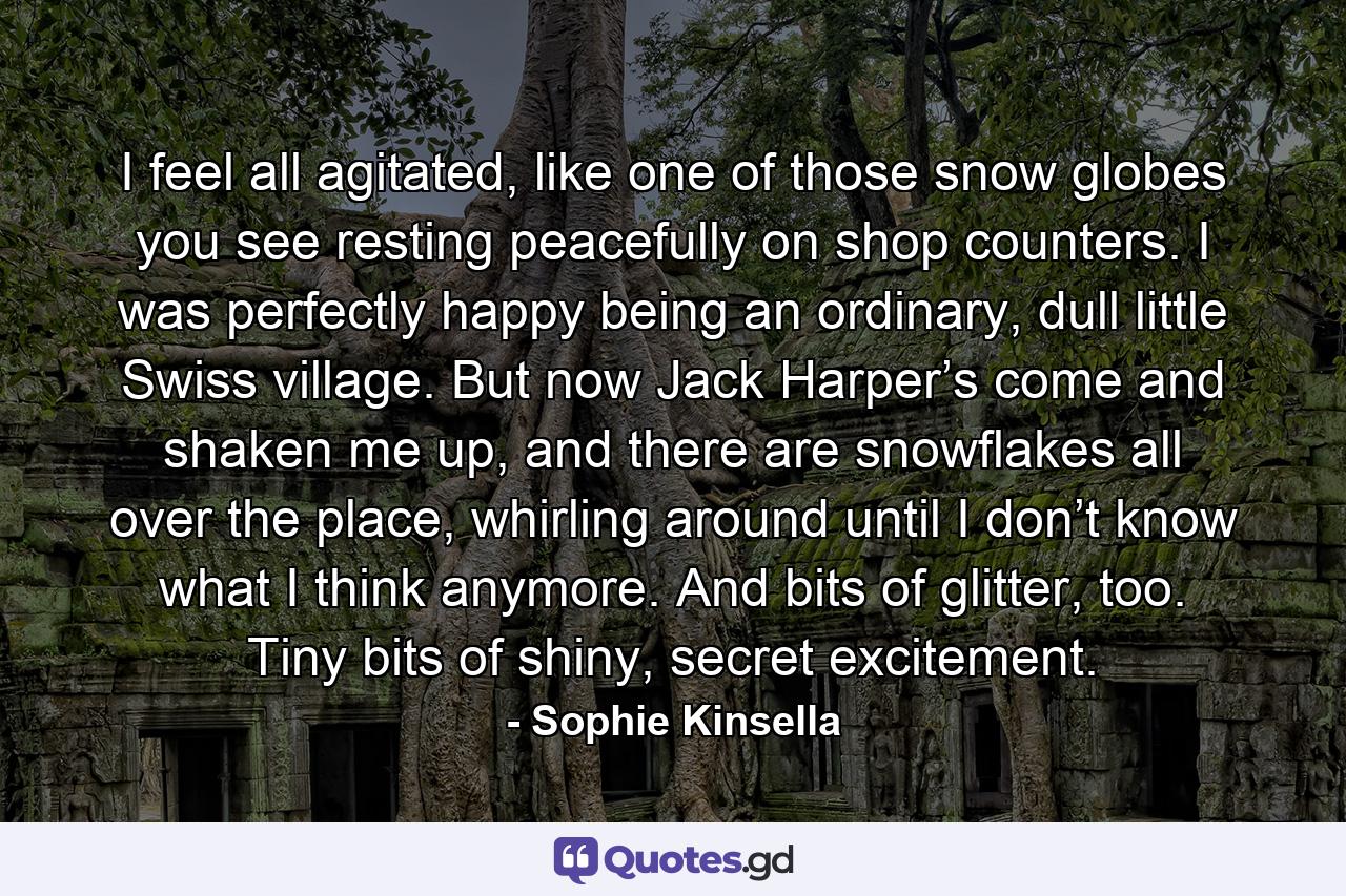 I feel all agitated, like one of those snow globes you see resting peacefully on shop counters. I was perfectly happy being an ordinary, dull little Swiss village. But now Jack Harper’s come and shaken me up, and there are snowflakes all over the place, whirling around until I don’t know what I think anymore. And bits of glitter, too. Tiny bits of shiny, secret excitement. - Quote by Sophie Kinsella