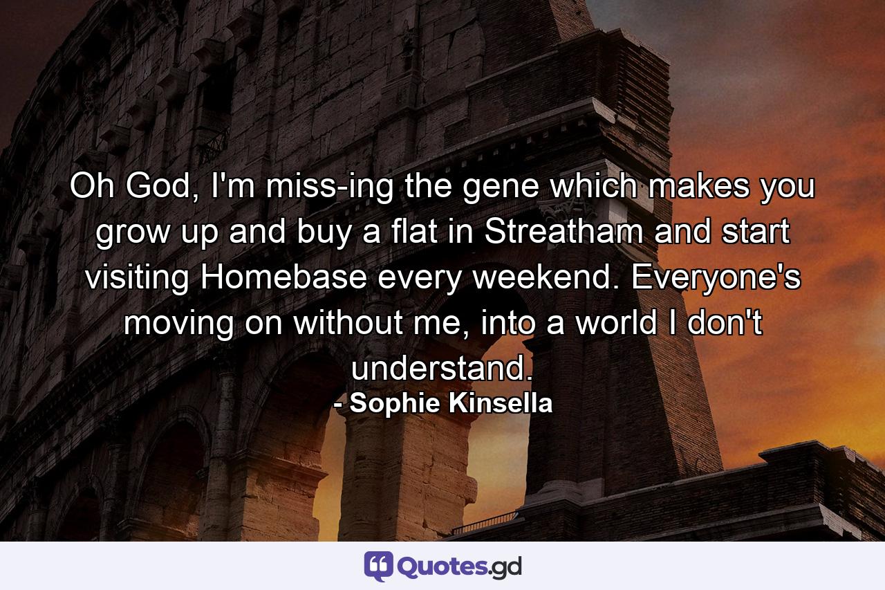 Oh God, I'm miss­ing the gene which makes you grow up and buy a flat in Streatham and start visiting Homebase every weekend. Everyone's moving on without me, into a world I don't understand. - Quote by Sophie Kinsella