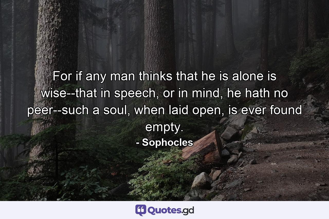 For if any man thinks that he is alone is wise--that in speech, or in mind, he hath no peer--such a soul, when laid open, is ever found empty. - Quote by Sophocles