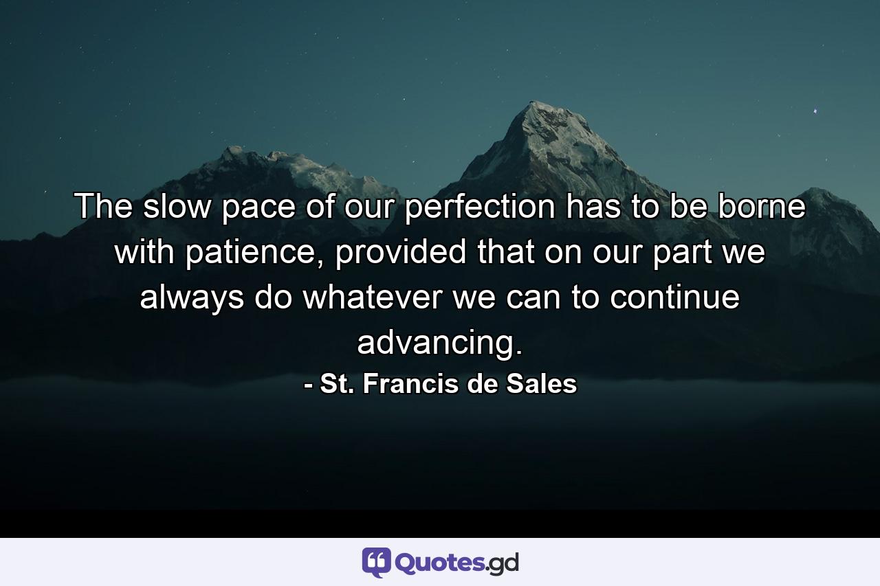 The slow pace of our perfection has to be borne with patience, provided that on our part we always do whatever we can to continue advancing. - Quote by St. Francis de Sales