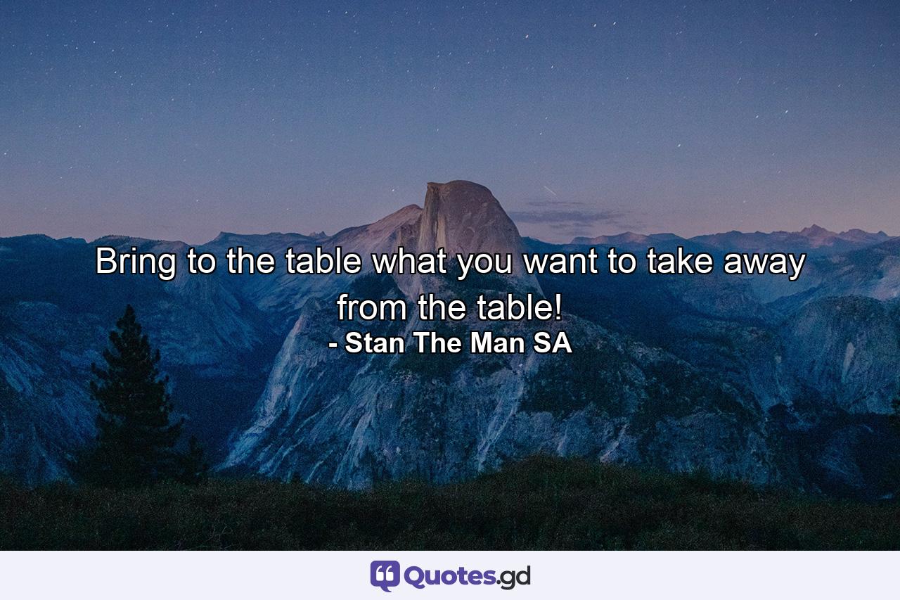 Bring to the table what you want to take away from the table! - Quote by Stan The Man SA