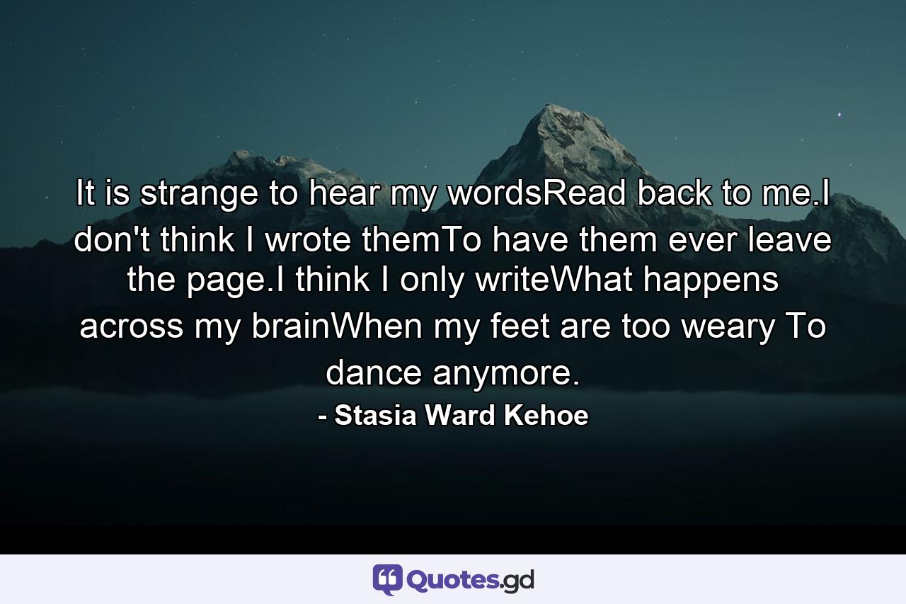 It is strange to hear my wordsRead back to me.I don't think I wrote themTo have them ever leave the page.I think I only writeWhat happens across my brainWhen my feet are too weary To dance anymore. - Quote by Stasia Ward Kehoe