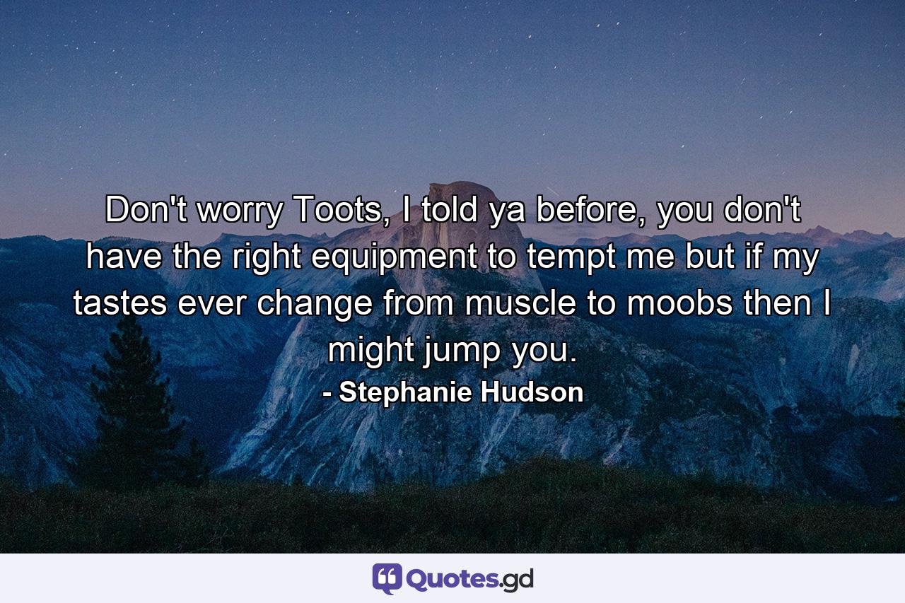 Don't worry Toots, I told ya before, you don't have the right equipment to tempt me but if my tastes ever change from muscle to moobs then I might jump you. - Quote by Stephanie Hudson