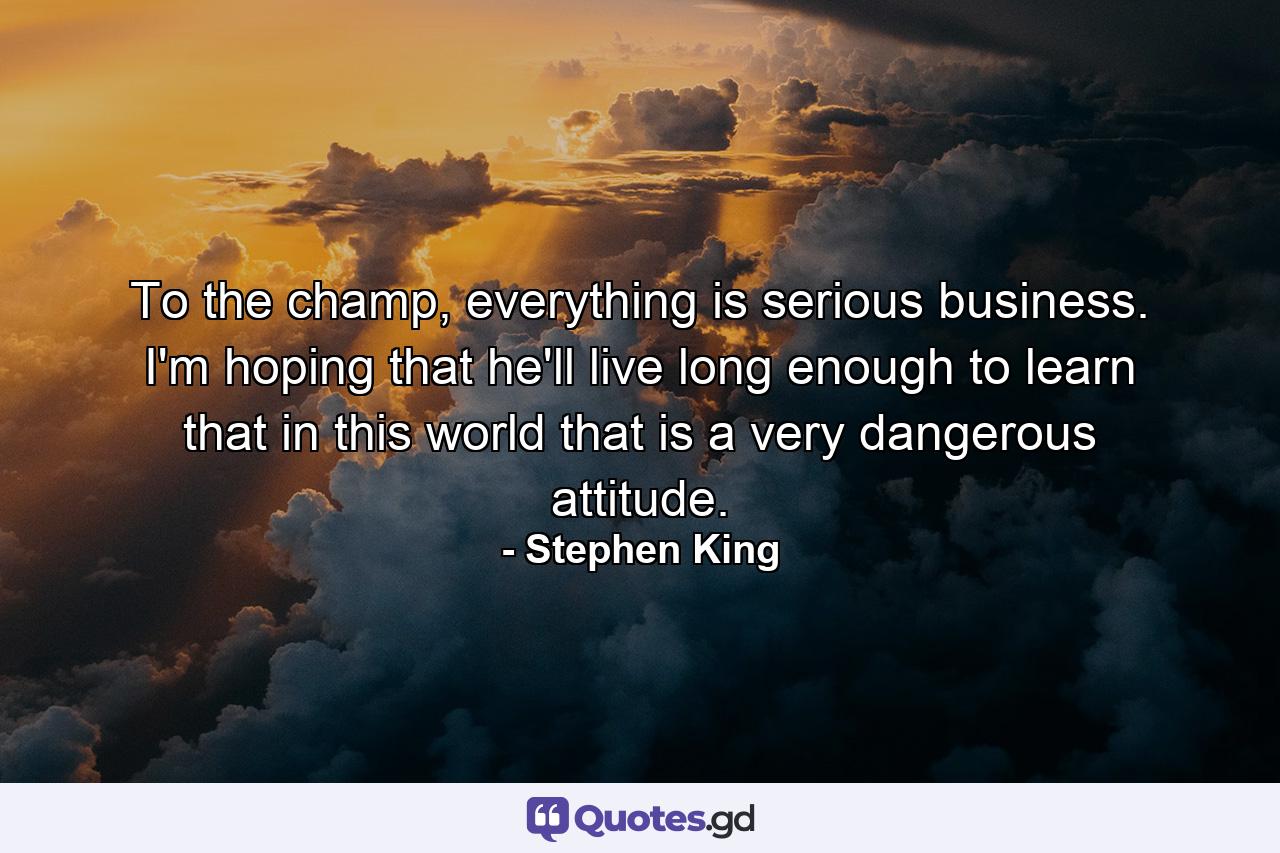 To the champ, everything is serious business. I'm hoping that he'll live long enough to learn that in this world that is a very dangerous attitude. - Quote by Stephen King