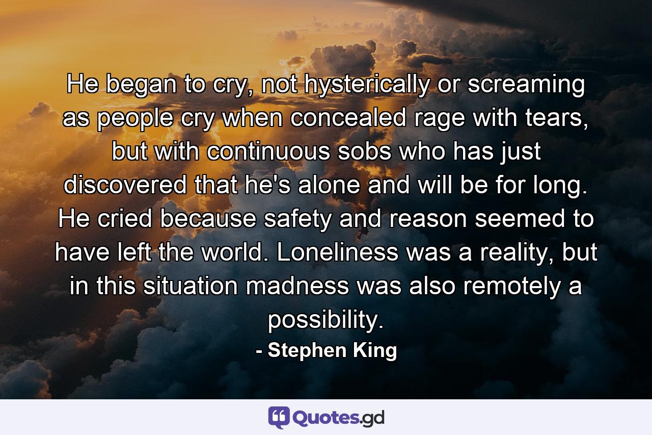 He began to cry, not hysterically or screaming as people cry when concealed rage with tears, but with continuous sobs who has just discovered that he's alone and will be for long. He cried because safety and reason seemed to have left the world. Loneliness was a reality, but in this situation madness was also remotely a possibility. - Quote by Stephen King