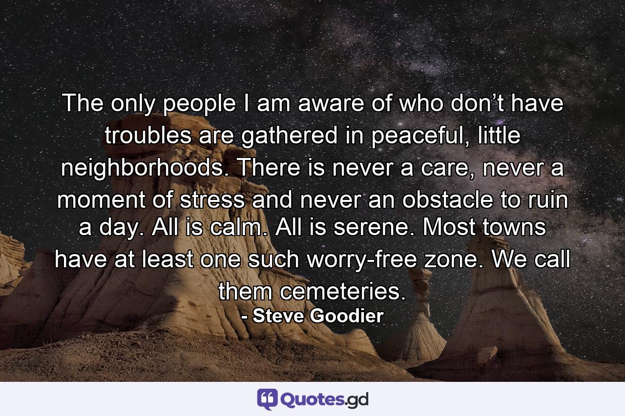 The only people I am aware of who don’t have troubles are gathered in peaceful, little neighborhoods. There is never a care, never a moment of stress and never an obstacle to ruin a day. All is calm. All is serene. Most towns have at least one such worry-free zone. We call them cemeteries. - Quote by Steve Goodier