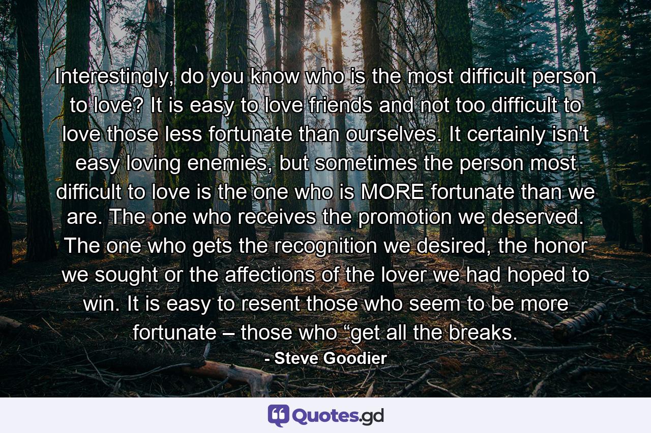 Interestingly, do you know who is the most difficult person to love? It is easy to love friends and not too difficult to love those less fortunate than ourselves. It certainly isn't easy loving enemies, but sometimes the person most difficult to love is the one who is MORE fortunate than we are. The one who receives the promotion we deserved. The one who gets the recognition we desired, the honor we sought or the affections of the lover we had hoped to win. It is easy to resent those who seem to be more fortunate – those who “get all the breaks. - Quote by Steve Goodier