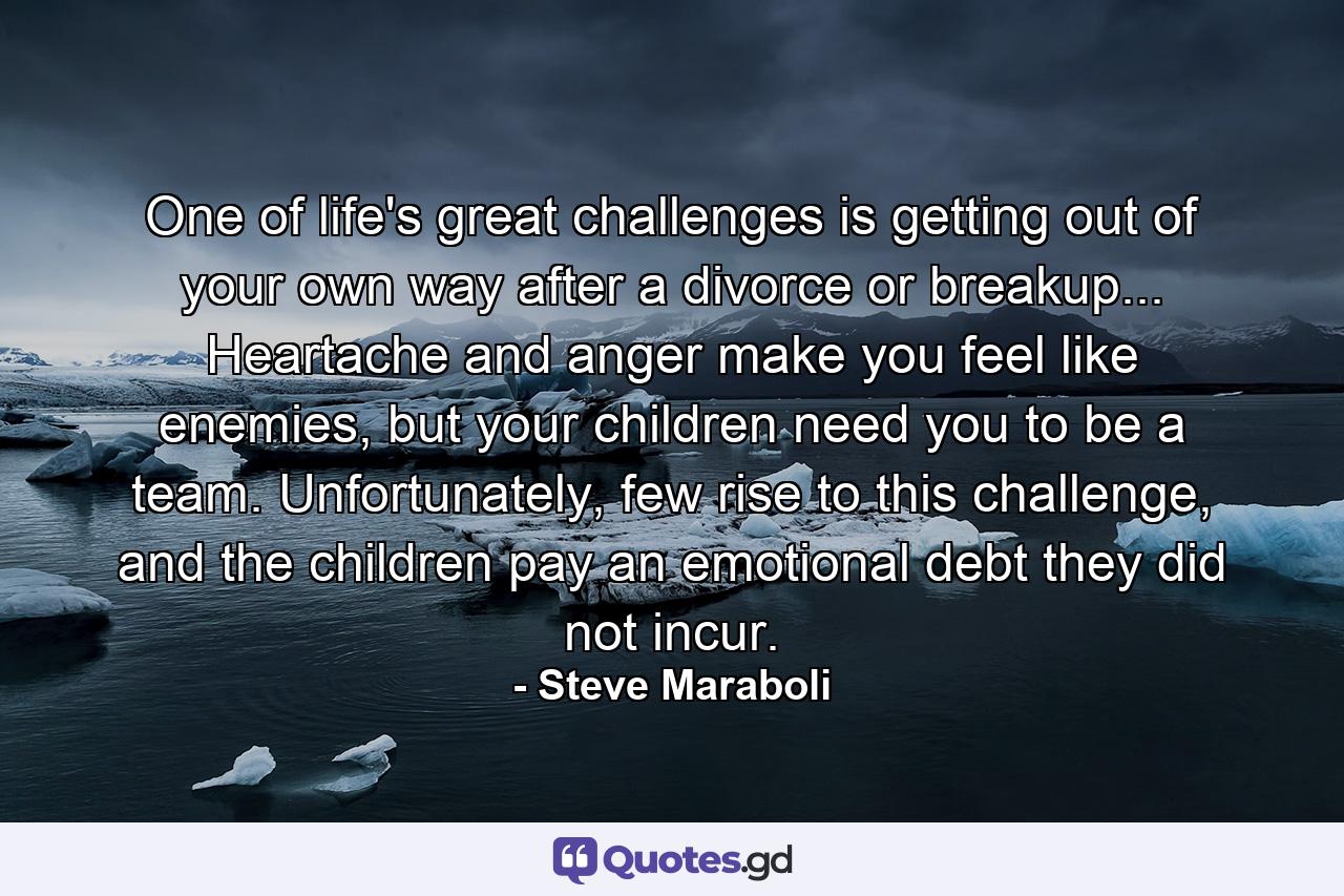 One of life's great challenges is getting out of your own way after a divorce or breakup... Heartache and anger make you feel like enemies, but your children need you to be a team. Unfortunately, few rise to this challenge, and the children pay an emotional debt they did not incur. - Quote by Steve Maraboli