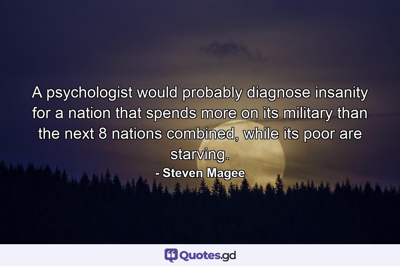 A psychologist would probably diagnose insanity for a nation that spends more on its military than the next 8 nations combined, while its poor are starving. - Quote by Steven Magee