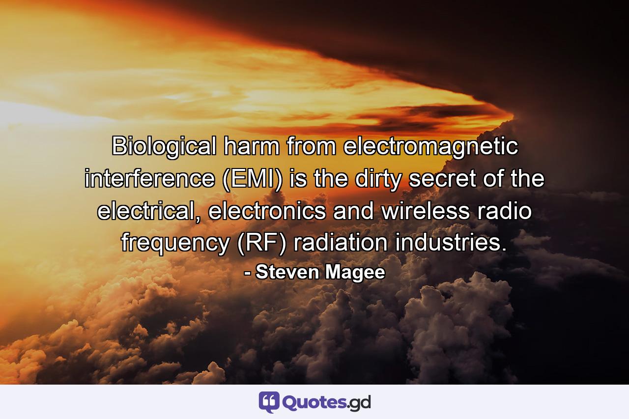 Biological harm from electromagnetic interference (EMI) is the dirty secret of the electrical, electronics and wireless radio frequency (RF) radiation industries. - Quote by Steven Magee