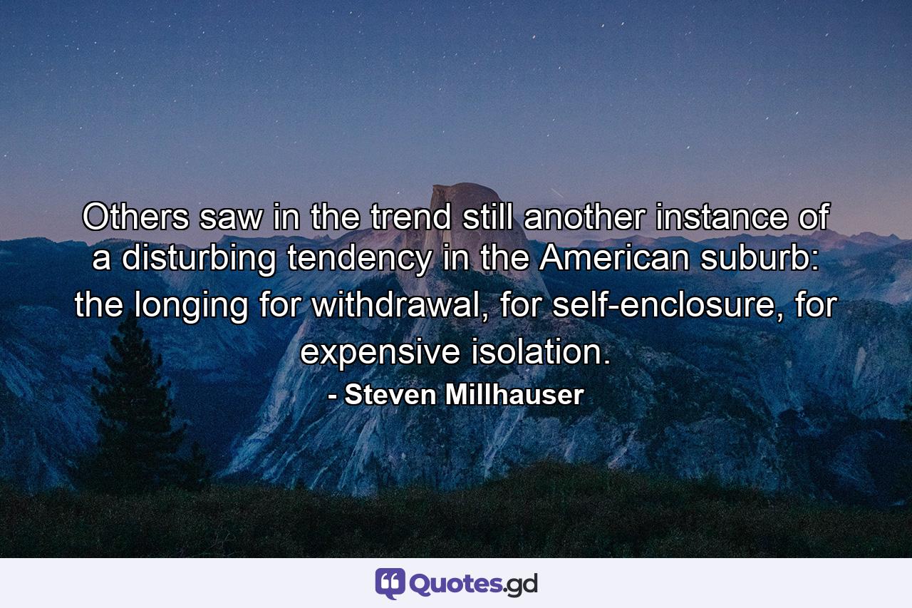 Others saw in the trend still another instance of a disturbing tendency in the American suburb: the longing for withdrawal, for self-enclosure, for expensive isolation. - Quote by Steven Millhauser