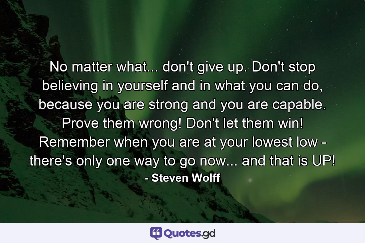 No matter what... don't give up. Don't stop believing in yourself and in what you can do, because you are strong and you are capable. Prove them wrong! Don't let them win! Remember when you are at your lowest low - there's only one way to go now... and that is UP! - Quote by Steven Wolff