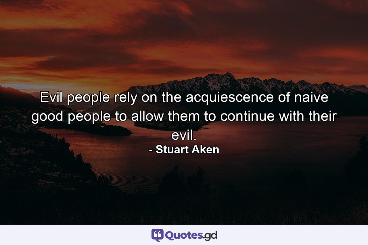 Evil people rely on the acquiescence of naive good people to allow them to continue with their evil. - Quote by Stuart Aken