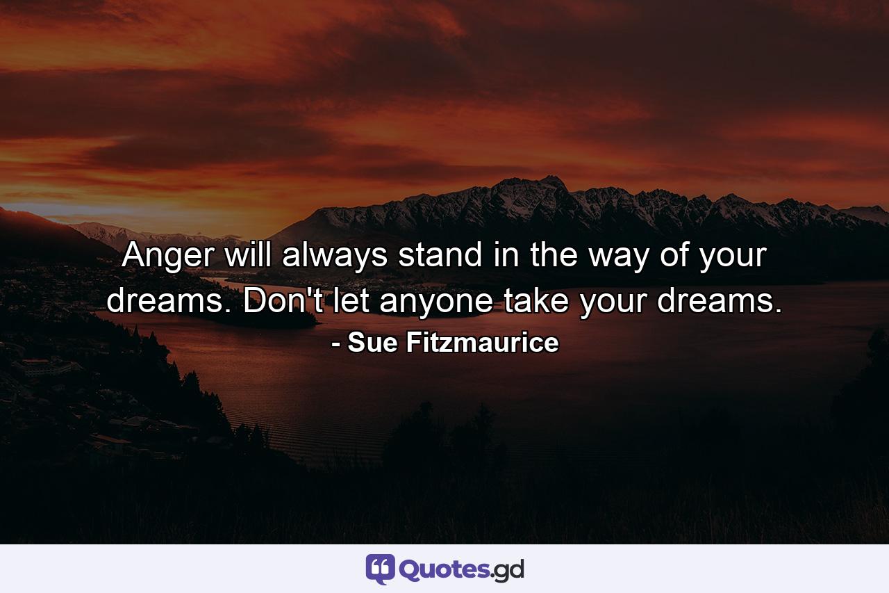 Anger will always stand in the way of your dreams. Don't let anyone take your dreams. - Quote by Sue Fitzmaurice