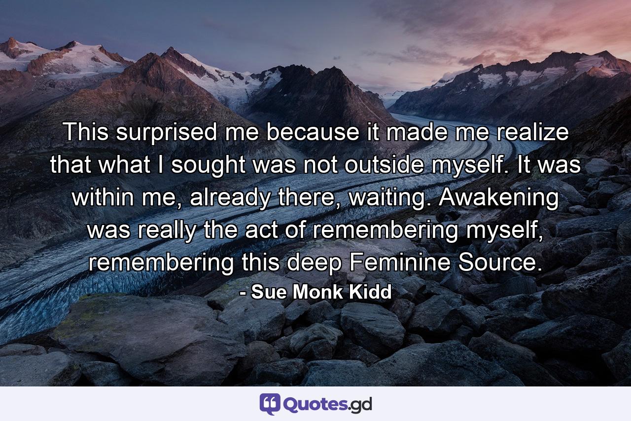 This surprised me because it made me realize that what I sought was not outside myself. It was within me, already there, waiting. Awakening was really the act of remembering myself, remembering this deep Feminine Source. - Quote by Sue Monk Kidd