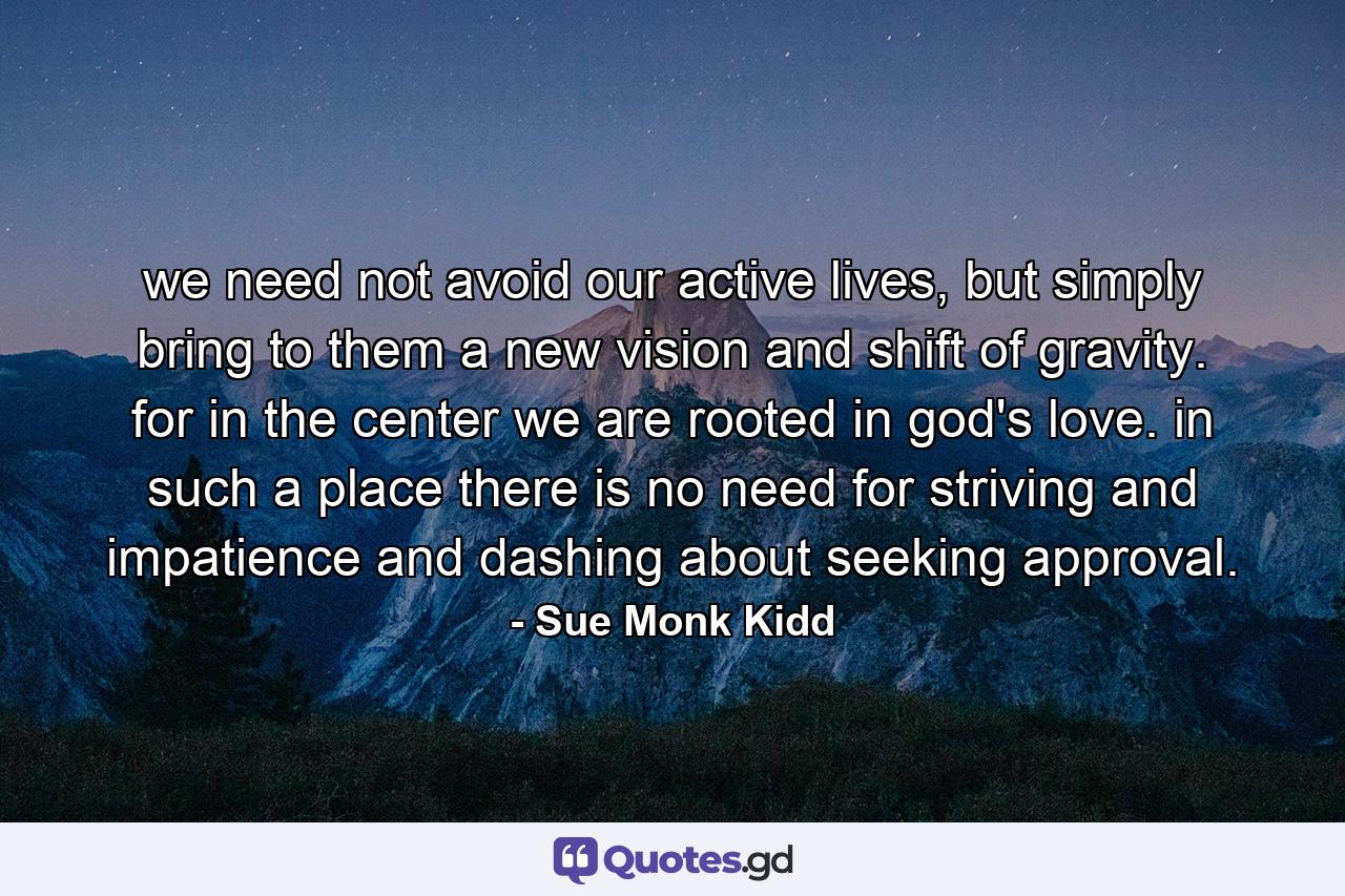 we need not avoid our active lives, but simply bring to them a new vision and shift of gravity. for in the center we are rooted in god's love. in such a place there is no need for striving and impatience and dashing about seeking approval. - Quote by Sue Monk Kidd