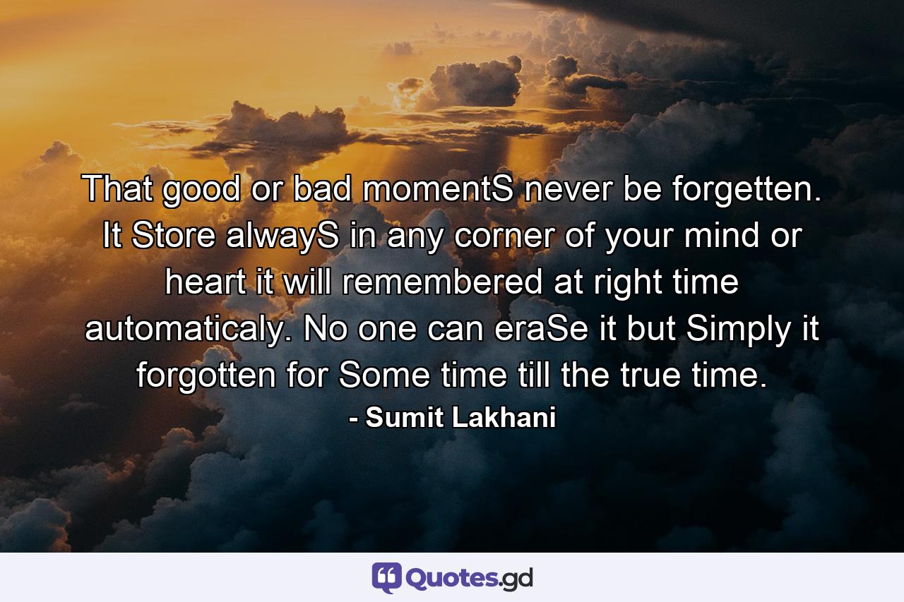 That good or bad momentS never be forgetten. It Store alwayS in any corner of your mind or heart it will remembered at right time automaticaly. No one can eraSe it but Simply it forgotten for Some time till the true time. - Quote by Sumit Lakhani