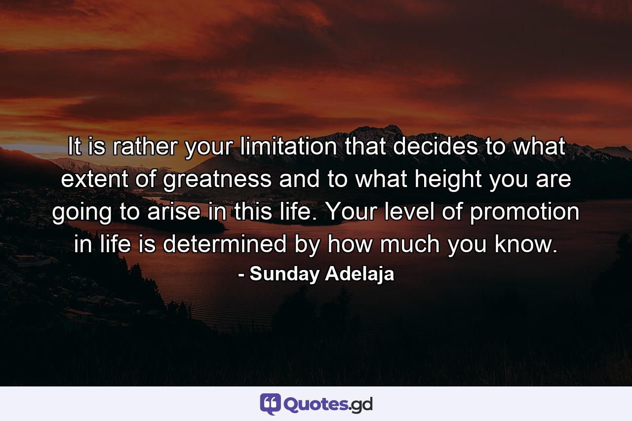 It is rather your limitation that decides to what extent of greatness and to what height you are going to arise in this life. Your level of promotion in life is determined by how much you know. - Quote by Sunday Adelaja