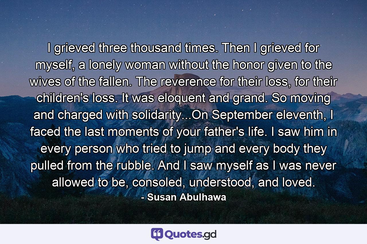 I grieved three thousand times. Then I grieved for myself, a lonely woman without the honor given to the wives of the fallen. The reverence for their loss, for their children's loss. It was eloquent and grand. So moving and charged with solidarity...On September eleventh, I faced the last moments of your father's life. I saw him in every person who tried to jump and every body they pulled from the rubble. And I saw myself as I was never allowed to be, consoled, understood, and loved. - Quote by Susan Abulhawa