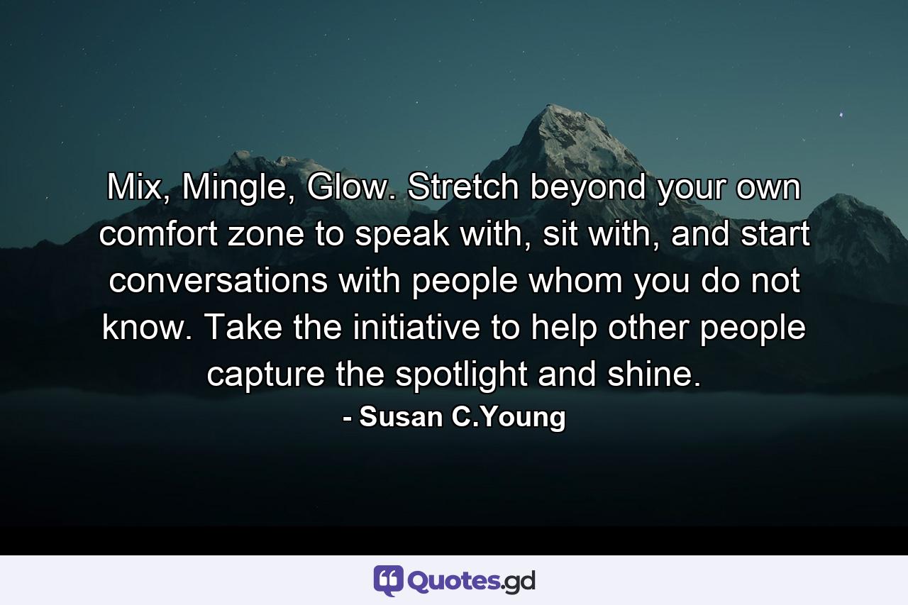 Mix, Mingle, Glow. Stretch beyond your own comfort zone to speak with, sit with, and start conversations with people whom you do not know. Take the initiative to help other people capture the spotlight and shine. - Quote by Susan C.Young