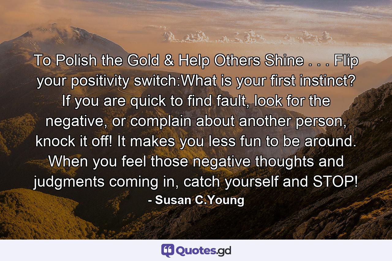 To Polish the Gold & Help Others Shine . . . Flip your positivity switch:What is your first instinct? If you are quick to find fault, look for the negative, or complain about another person, knock it off! It makes you less fun to be around. When you feel those negative thoughts and judgments coming in, catch yourself and STOP! - Quote by Susan C.Young