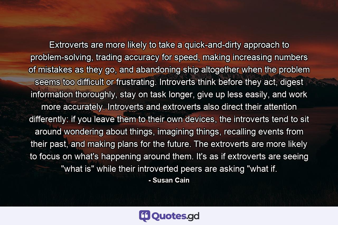 Extroverts are more likely to take a quick-and-dirty approach to problem-solving, trading accuracy for speed, making increasing numbers of mistakes as they go, and abandoning ship altogether when the problem seems too difficult or frustrating. Introverts think before they act, digest information thoroughly, stay on task longer, give up less easily, and work more accurately. Introverts and extroverts also direct their attention differently: if you leave them to their own devices, the introverts tend to sit around wondering about things, imagining things, recalling events from their past, and making plans for the future. The extroverts are more likely to focus on what's happening around them. It's as if extroverts are seeing 