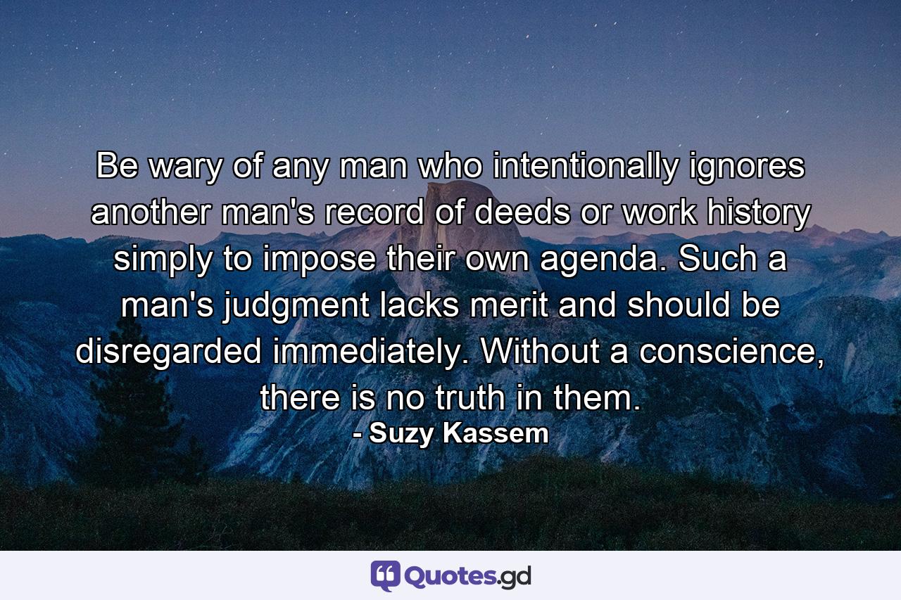 Be wary of any man who intentionally ignores another man's record of deeds or work history simply to impose their own agenda. Such a man's judgment lacks merit and should be disregarded immediately. Without a conscience, there is no truth in them. - Quote by Suzy Kassem