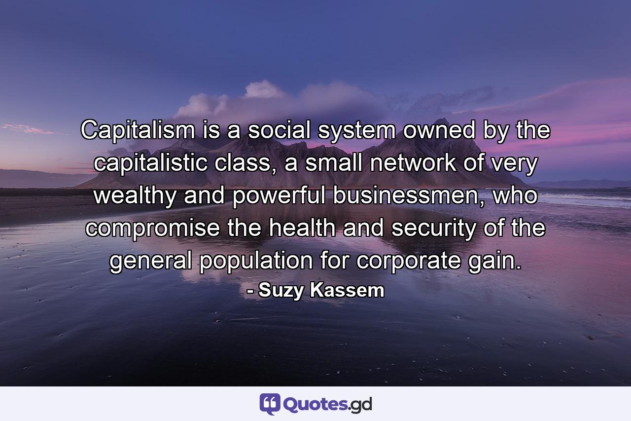 Capitalism is a social system owned by the capitalistic class, a small network of very wealthy and powerful businessmen, who compromise the health and security of the general population for corporate gain. - Quote by Suzy Kassem