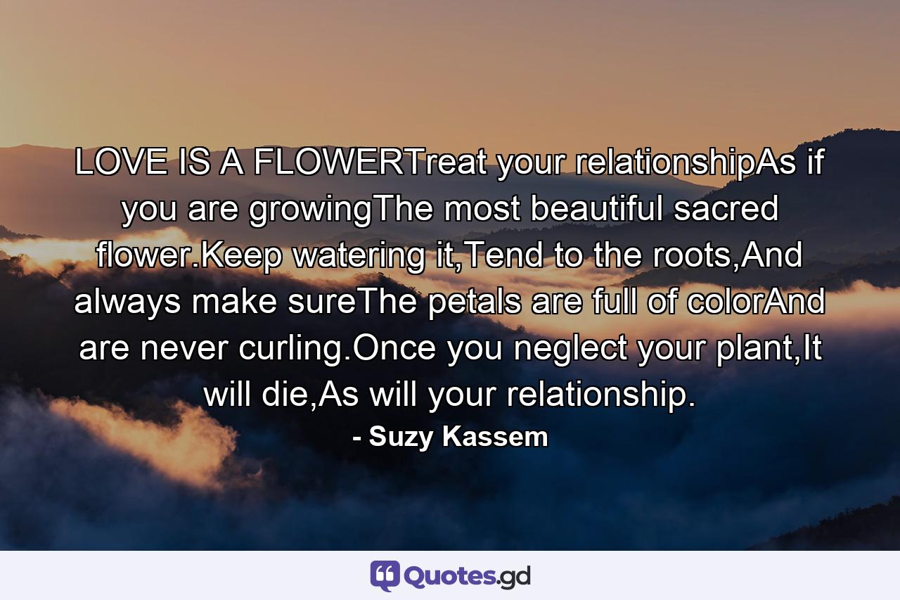 LOVE IS A FLOWERTreat your relationshipAs if you are growingThe most beautiful sacred flower.Keep watering it,Tend to the roots,And always make sureThe petals are full of colorAnd are never curling.Once you neglect your plant,It will die,As will your relationship. - Quote by Suzy Kassem