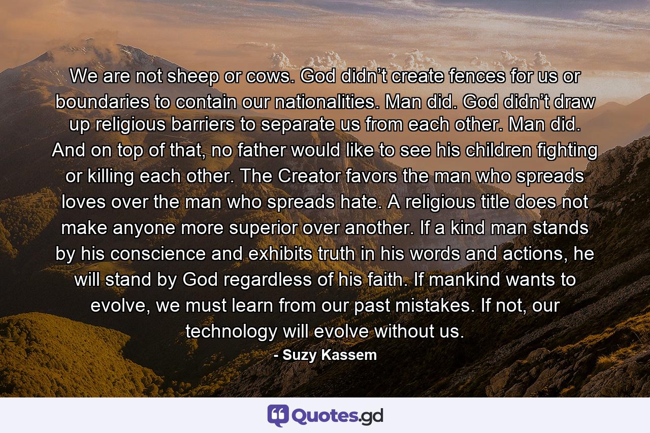 We are not sheep or cows. God didn’t create fences for us or boundaries to contain our nationalities. Man did. God didn’t draw up religious barriers to separate us from each other. Man did. And on top of that, no father would like to see his children fighting or killing each other. The Creator favors the man who spreads loves over the man who spreads hate. A religious title does not make anyone more superior over another. If a kind man stands by his conscience and exhibits truth in his words and actions, he will stand by God regardless of his faith. If mankind wants to evolve, we must learn from our past mistakes. If not, our technology will evolve without us. - Quote by Suzy Kassem