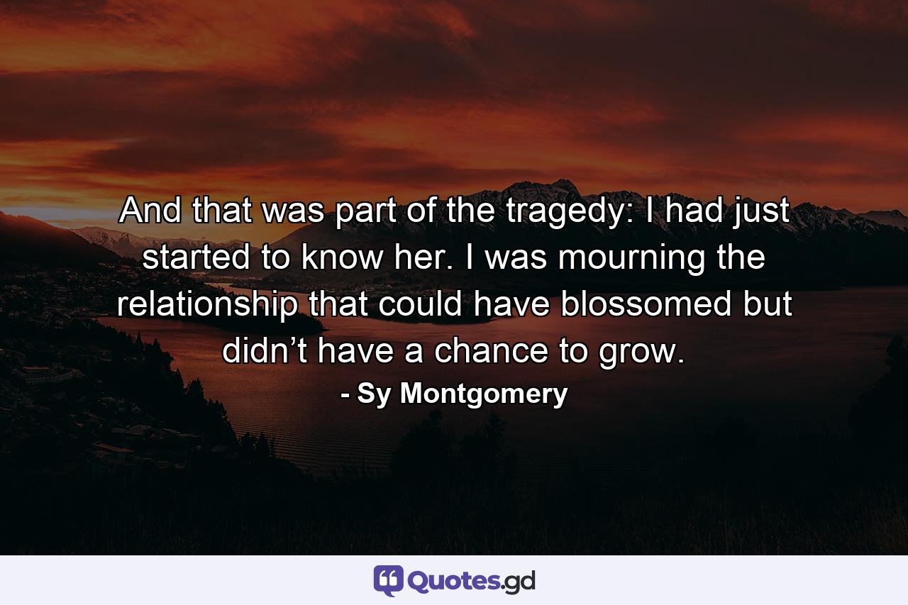 And that was part of the tragedy: I had just started to know her. I was mourning the relationship that could have blossomed but didn’t have a chance to grow. - Quote by Sy Montgomery