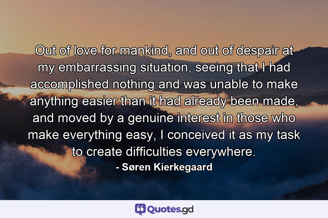 Out of love for mankind, and out of despair at my embarrassing situation, seeing that I had accomplished nothing and was unable to make anything easier than it had already been made, and moved by a genuine interest in those who make everything easy, I conceived it as my task to create difficulties everywhere. - Quote by Søren Kierkegaard